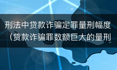 刑法中贷款诈骗定罪量刑幅度（贷款诈骗罪数额巨大的量刑标准）