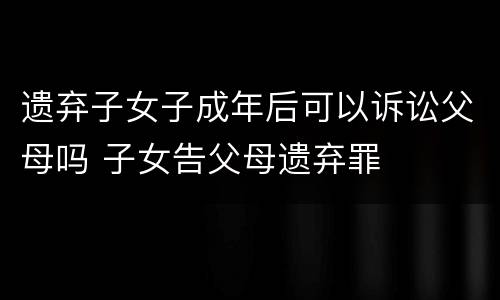 遗弃子女子成年后可以诉讼父母吗 子女告父母遗弃罪