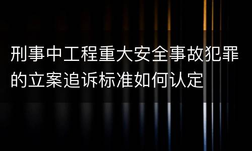 刑事中工程重大安全事故犯罪的立案追诉标准如何认定