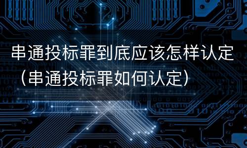 串通投标罪到底应该怎样认定（串通投标罪如何认定）
