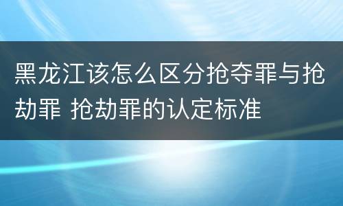 黑龙江该怎么区分抢夺罪与抢劫罪 抢劫罪的认定标准