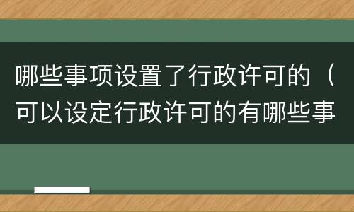 哪些事项设置了行政许可的（可以设定行政许可的有哪些事项）