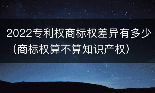 2022专利权商标权差异有多少（商标权算不算知识产权）