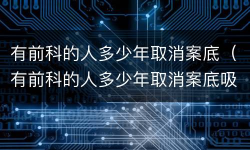 有前科的人多少年取消案底（有前科的人多少年取消案底吸毒）