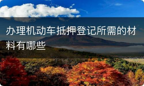 办理机动车抵押登记所需的材料有哪些