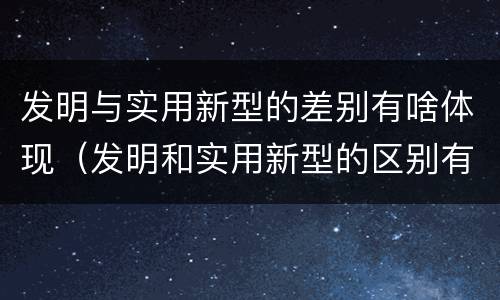 发明与实用新型的差别有啥体现（发明和实用新型的区别有）