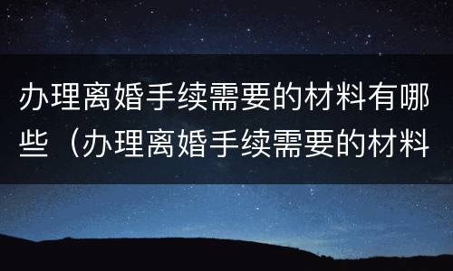 办理离婚手续需要的材料有哪些（办理离婚手续需要的材料有哪些要求）