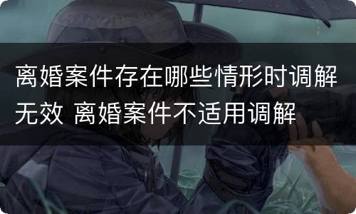 离婚案件存在哪些情形时调解无效 离婚案件不适用调解