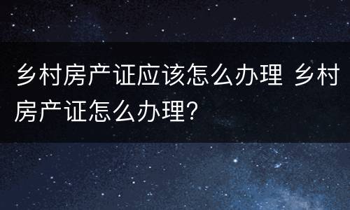 乡村房产证应该怎么办理 乡村房产证怎么办理?