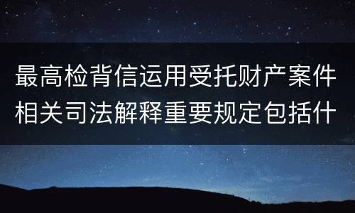 最高检背信运用受托财产案件相关司法解释重要规定包括什么