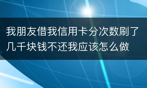 我朋友借我信用卡分次数刷了几千块钱不还我应该怎么做