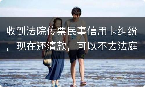 收到法院传票民事信用卡纠纷，现在还清款，可以不去法庭吗