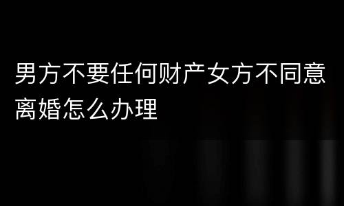 男方不要任何财产女方不同意离婚怎么办理
