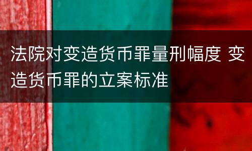 法院对变造货币罪量刑幅度 变造货币罪的立案标准