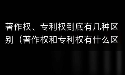 著作权、专利权到底有几种区别（著作权和专利权有什么区别）