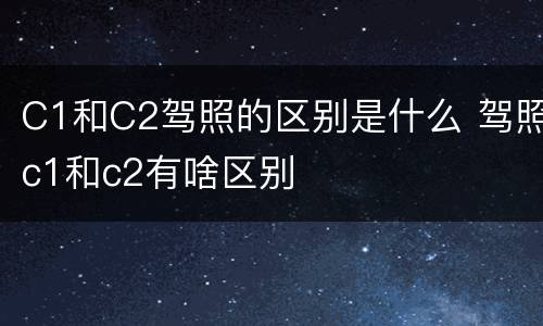 C1和C2驾照的区别是什么 驾照c1和c2有啥区别