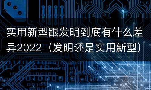 实用新型跟发明到底有什么差异2022（发明还是实用新型）