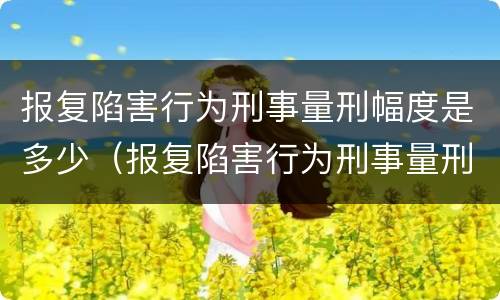 报复陷害行为刑事量刑幅度是多少（报复陷害行为刑事量刑幅度是多少）