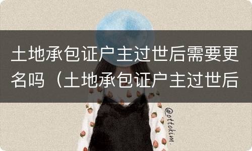 土地承包证户主过世后需要更名吗（土地承包证户主过世后需要更名吗）