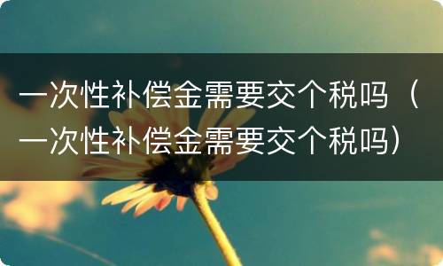 一次性补偿金需要交个税吗（一次性补偿金需要交个税吗）