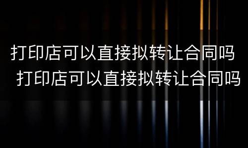 打印店可以直接拟转让合同吗 打印店可以直接拟转让合同吗