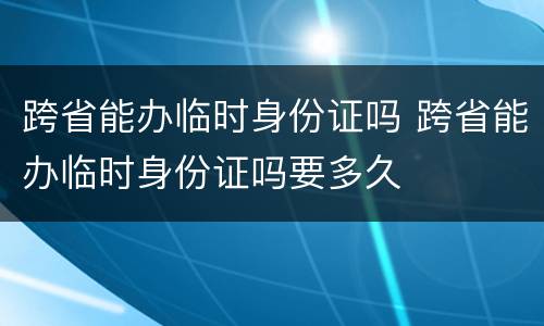 跨省能办临时身份证吗 跨省能办临时身份证吗要多久