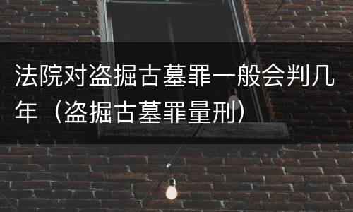法院对盗掘古墓罪一般会判几年（盗掘古墓罪量刑）