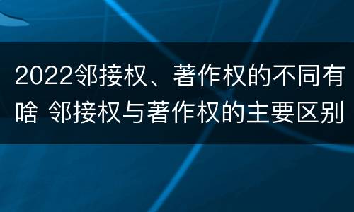 2022邻接权、著作权的不同有啥 邻接权与著作权的主要区别