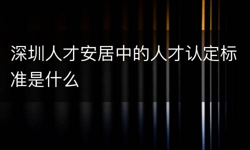 深圳人才安居中的人才认定标准是什么