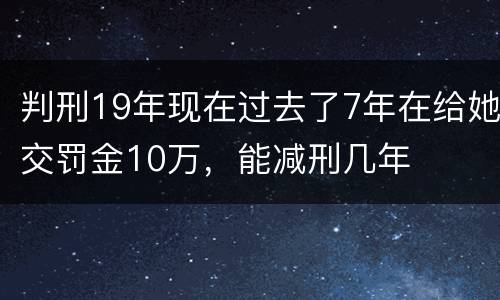 判刑19年现在过去了7年在给她交罚金10万，能减刑几年