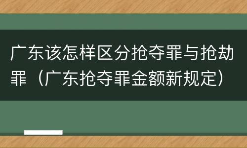 广东该怎样区分抢夺罪与抢劫罪（广东抢夺罪金额新规定）