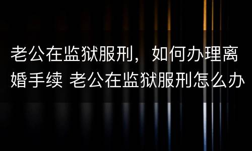老公在监狱服刑，如何办理离婚手续 老公在监狱服刑怎么办理离婚