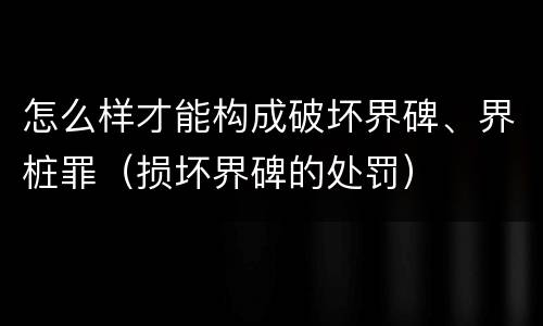 怎么样才能构成破坏界碑、界桩罪（损坏界碑的处罚）