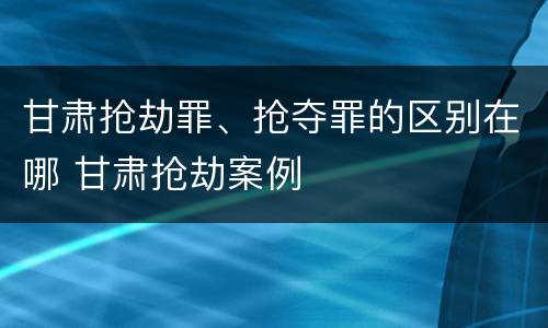 甘肃抢劫罪、抢夺罪的区别在哪 甘肃抢劫案例