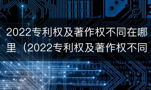 2022专利权及著作权不同在哪里（2022专利权及著作权不同在哪里可以查到）