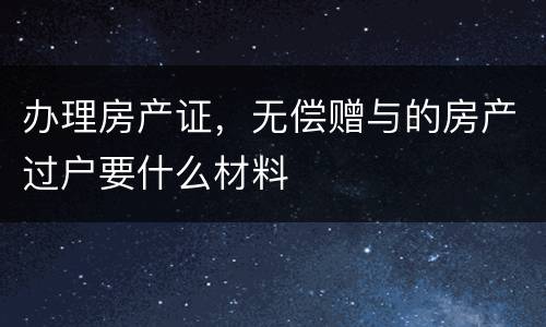 办理房产证，无偿赠与的房产过户要什么材料