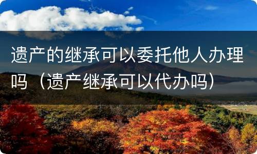 遗产的继承可以委托他人办理吗（遗产继承可以代办吗）