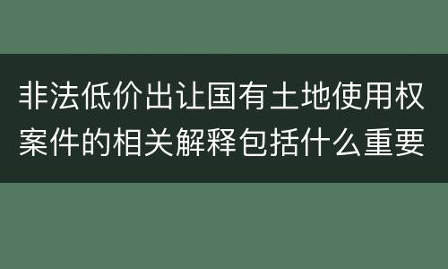 非法低价出让国有土地使用权案件的相关解释包括什么重要内容