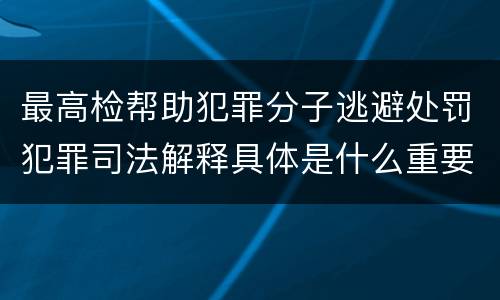 最高检帮助犯罪分子逃避处罚犯罪司法解释具体是什么重要规定