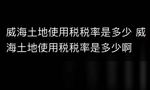 威海土地使用税税率是多少 威海土地使用税税率是多少啊