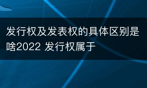 发行权及发表权的具体区别是啥2022 发行权属于