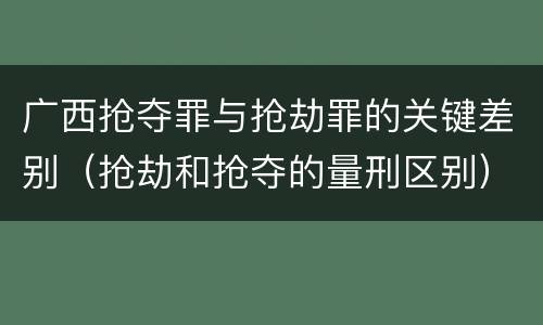 广西抢夺罪与抢劫罪的关键差别（抢劫和抢夺的量刑区别）