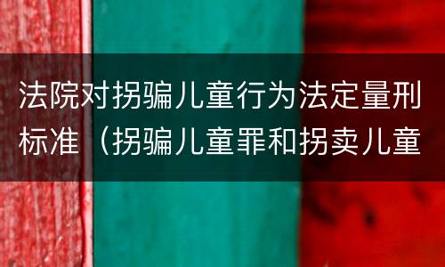 法院对拐骗儿童行为法定量刑标准（拐骗儿童罪和拐卖儿童罪数罪并罚）
