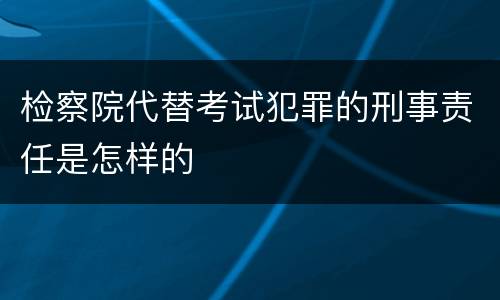 检察院代替考试犯罪的刑事责任是怎样的