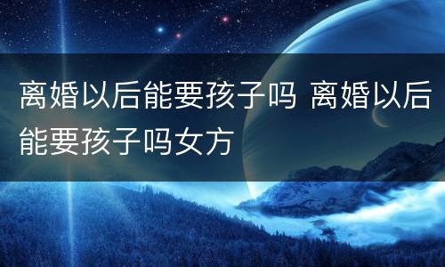 离婚以后能要孩子吗 离婚以后能要孩子吗女方