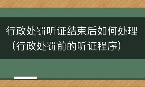 行政处罚听证结束后如何处理（行政处罚前的听证程序）