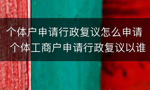 个体户申请行政复议怎么申请 个体工商户申请行政复议以谁的名字