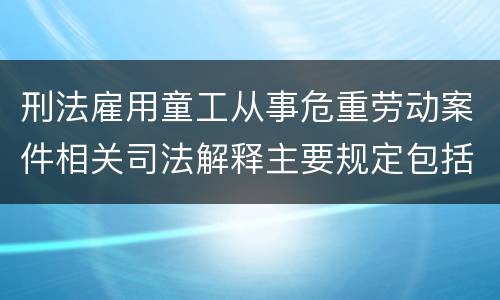 刑法雇用童工从事危重劳动案件相关司法解释主要规定包括什么