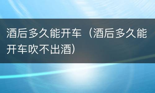 酒后多久能开车（酒后多久能开车吹不出酒）