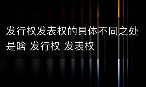 发行权发表权的具体不同之处是啥 发行权 发表权